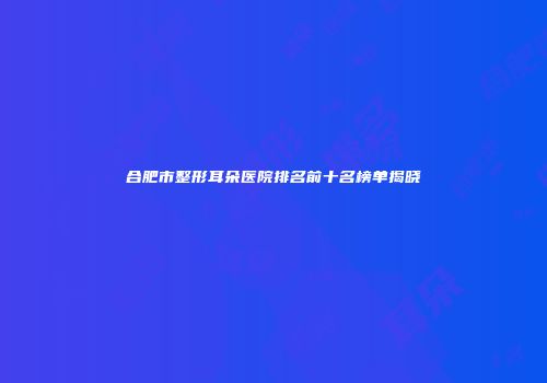 合肥市整形耳朵医院排名前十名榜单揭晓