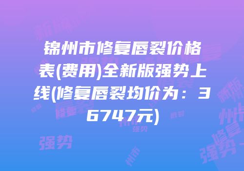 锦州市修复唇裂价格表(费用)全新版强势上线(修复唇裂均价为：36747元)