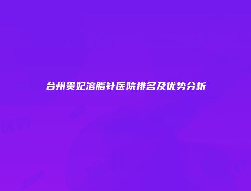 台州贵妃溶脂针医院排名及优势分析