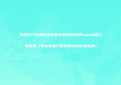 阳泉市门牙拥挤歪斜矫正医院排名榜top10强口碑医美（阳泉亦峰口腔诊所性价比超高哦）
