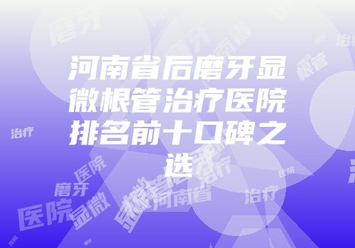 河南省后磨牙显微根管治疗医院排名前十口碑之选