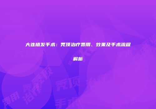 大连植发手术：秃顶治疗费用、效果及手术流程解析