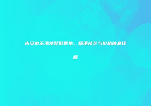 吉安市王海龙整形医生：精湛技艺与价格信息详解