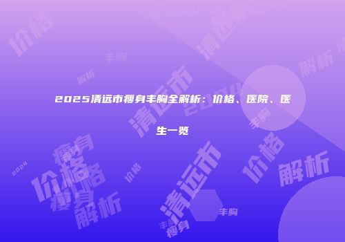 2025清远市瘦身丰胸全解析：价格、医院、医生一览