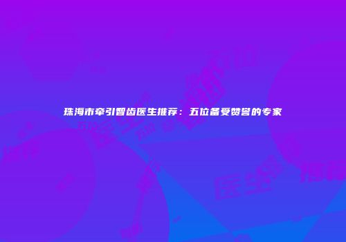 珠海市牵引智齿医生推荐：五位备受赞誉的专家