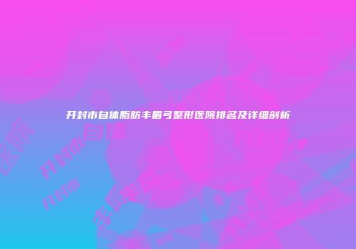 开封市自体脂肪丰眉弓整形医院排名及详细剖析