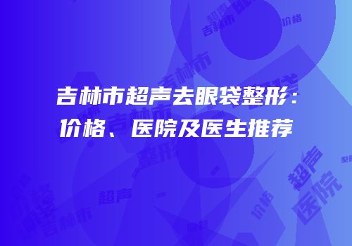 吉林市超声去眼袋整形：价格、医院及医生推荐