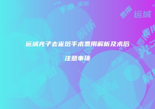 运城光子去雀斑手术费用解析及术后注意事项