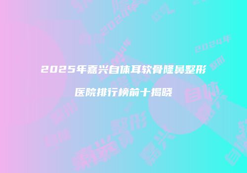 2025年嘉兴自体耳软骨隆鼻整形医院排行榜前十揭晓