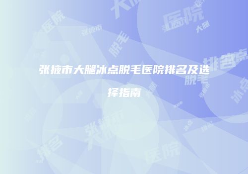 张掖市大腿冰点脱毛医院排名及选择指南