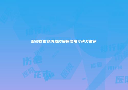 攀枝花市烫伤疤修复医院排行榜及推荐