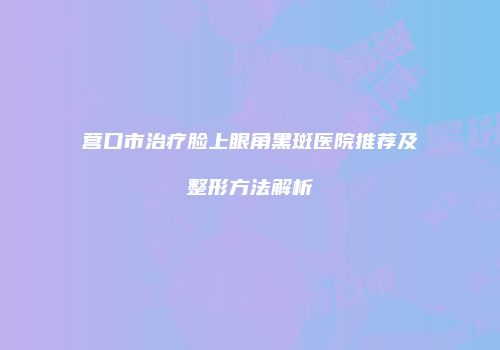 营口市治疗脸上眼角黑斑医院推荐及整形方法解析