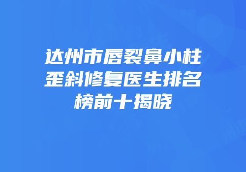 达州市唇裂鼻小柱歪斜修复医生排名榜前十揭晓