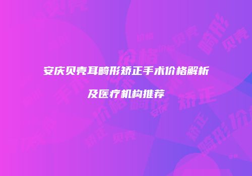 安庆贝壳耳畸形矫正手术价格解析及医疗机构推荐