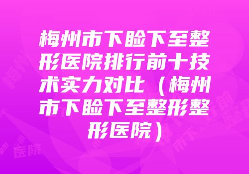 梅州市下睑下至整形医院排行前十技术实力对比（梅州市下睑下至整形整形医院）