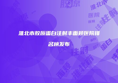 淮北市胶原蛋白注射丰面颊医院排名榜发布