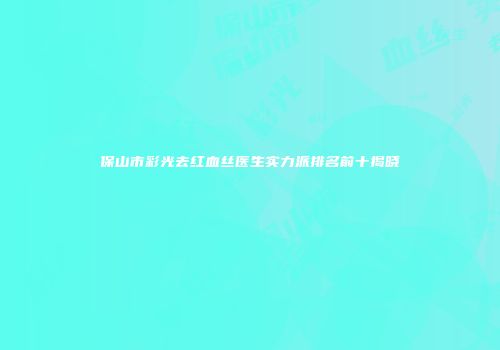 保山市彩光去红血丝医生实力派排名前十揭晓