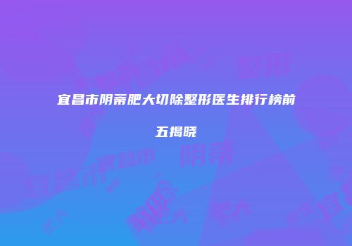 宜昌市阴蒂肥大切除整形医生排行榜前五揭晓