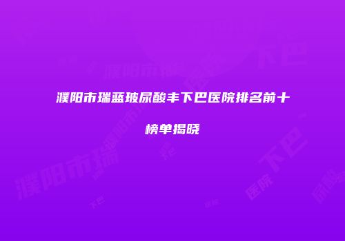 濮阳市瑞蓝玻尿酸丰下巴医院排名前十榜单揭晓