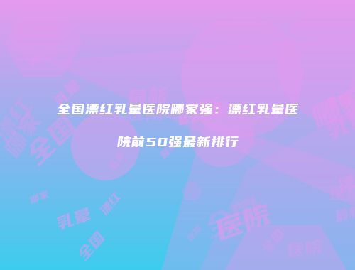 全国漂红乳晕医院哪家强：漂红乳晕医院前50强最新排行