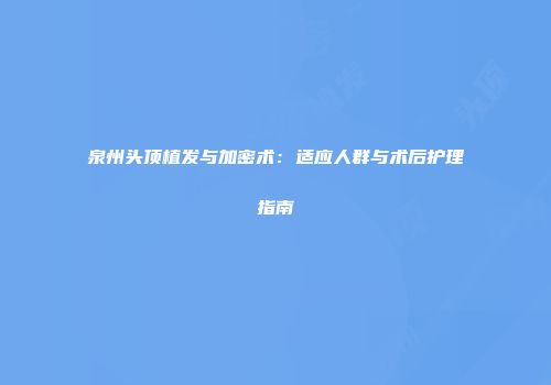 泉州头顶植发与加密术：适应人群与术后护理指南