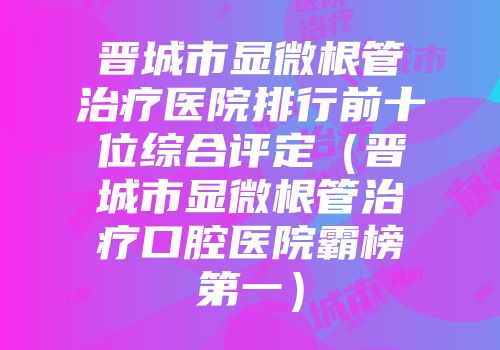 晋城市显微根管治疗医院排行前十位综合评定（晋城市显微根管治疗口腔医院霸榜第一）