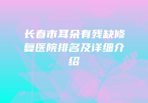长春市耳朵有残缺修复医院排名及详细介绍