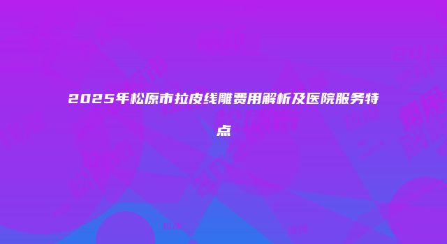 2025年松原市拉皮线雕费用解析及医院服务特点