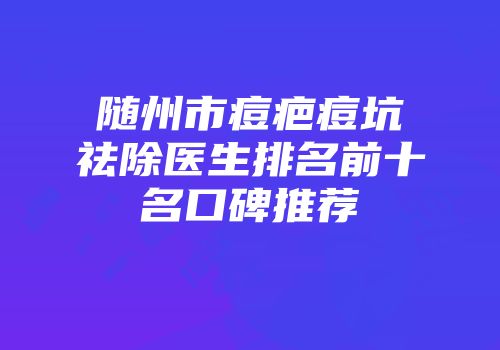 随州市痘疤痘坑祛除医生排名前十名口碑推荐