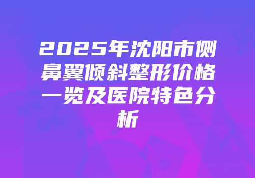 2025年沈阳市侧鼻翼倾斜整形价格一览及医院特色分析