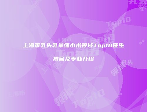 上海市乳头乳晕缩小术领域Top10医生排名及专业介绍