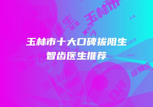 玉林市十大口碑拔阻生智齿医生推荐