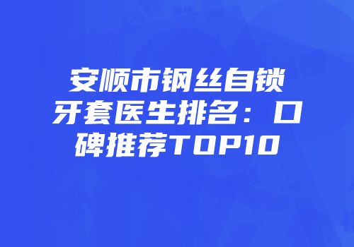 安顺市钢丝自锁牙套医生排名：口碑推荐TOP10