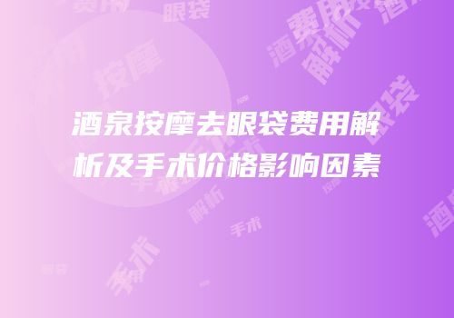 酒泉按摩去眼袋费用解析及手术价格影响因素
