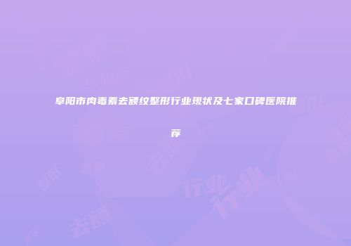 阜阳市肉毒素去额纹整形行业现状及七家口碑医院推荐