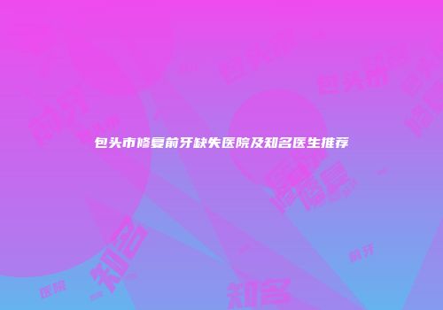 包头市修复前牙缺失医院及知名医生推荐