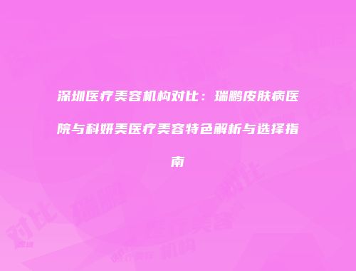 深圳医疗美容机构对比：瑞鹏皮肤病医院与科妍美医疗美容特色解析与选择指南