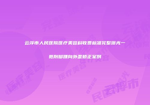 云浮市人民医院医疗美容科收费标准完整曝光一览附脚踝向外歪矫正案例