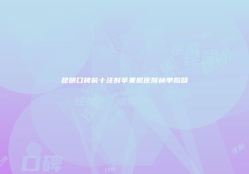 昆明口碑前十注射苹果肌医院榜单揭晓
