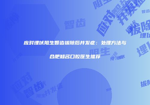 应对埋伏阻生智齿拔除后并发症：处理方法与合肥知名口腔医生推荐