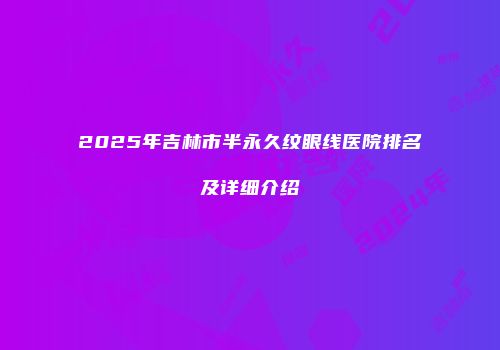 2025年吉林市半永久纹眼线医院排名及详细介绍