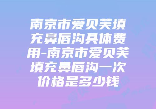 南京市爱贝芙填充鼻唇沟具体费用-南京市爱贝芙填充鼻唇沟一次价格是多少钱