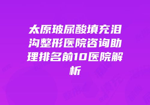 太原玻尿酸填充泪沟整形医院咨询助理排名前10医院解析