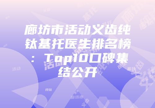 廊坊市活动义齿纯钛基托医生排名榜：Top10口碑集结公开