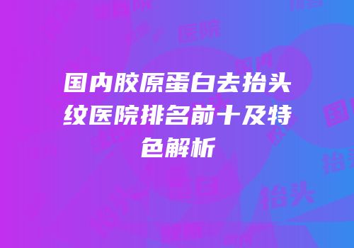 国内胶原蛋白去抬头纹医院排名前十及特色解析