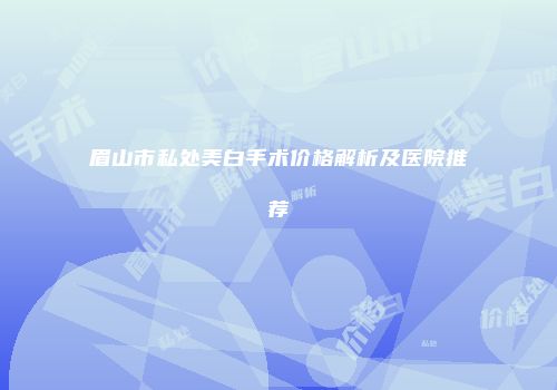 眉山市私处美白手术价格解析及医院推荐
