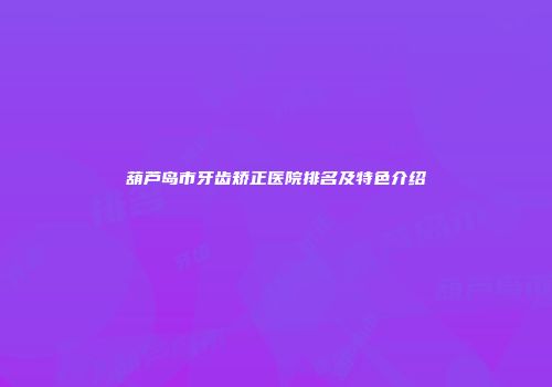 葫芦岛市牙齿矫正医院排名及特色介绍