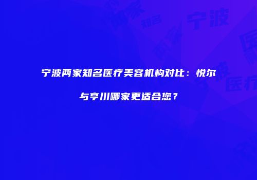 宁波两家知名医疗美容机构对比：悦尔与亨川哪家更适合您？