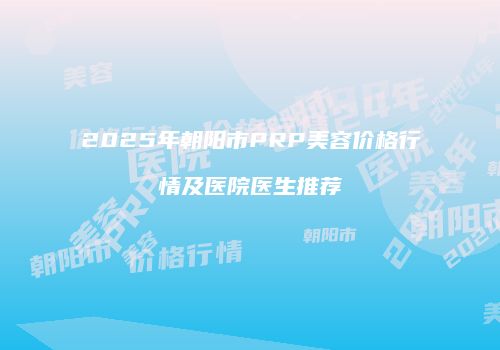 2025年朝阳市PRP美容价格行情及医院医生推荐