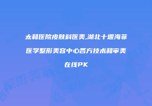 太和医院皮肤科医美,湖北十堰海菲医学整形美容中心各方技术和审美在线PK